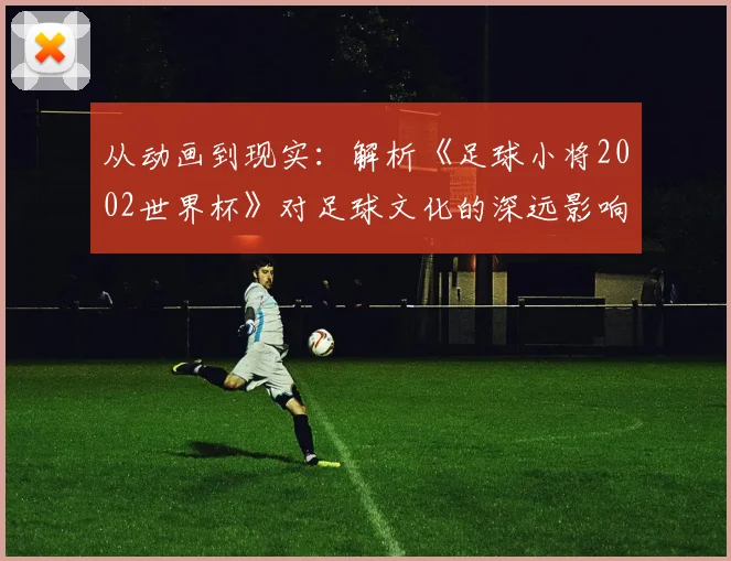 从动画到现实：解析《足球小将2002世界杯》对足球文化的深远影响