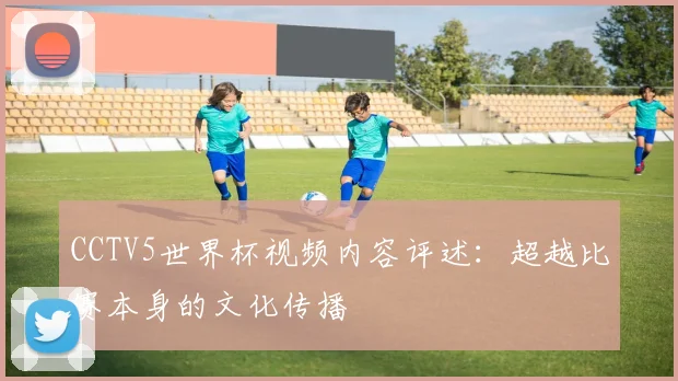 CCTV5世界杯视频内容评述：超越比赛本身的文化传播