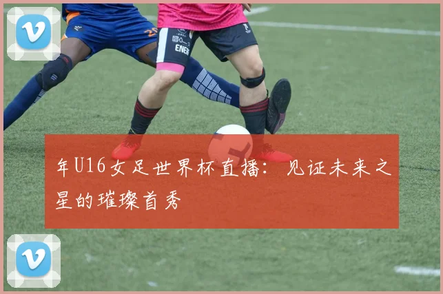 年U16女足世界杯直播：见证未来之星的璀璨首秀