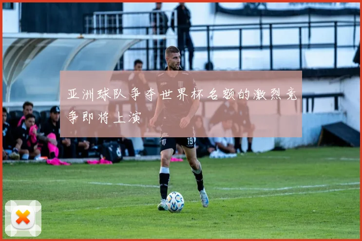 亚洲球队争夺世界杯名额的激烈竞争即将上演