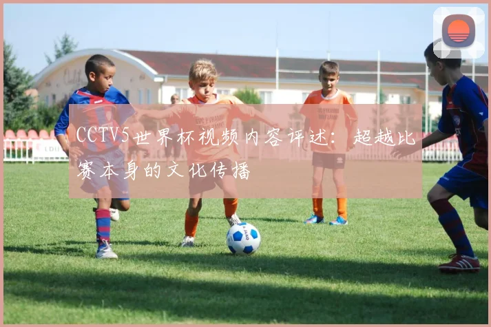 CCTV5世界杯视频内容评述：超越比赛本身的文化传播