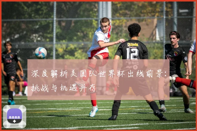 深度解析美国队世界杯出线前景：挑战与机遇并存