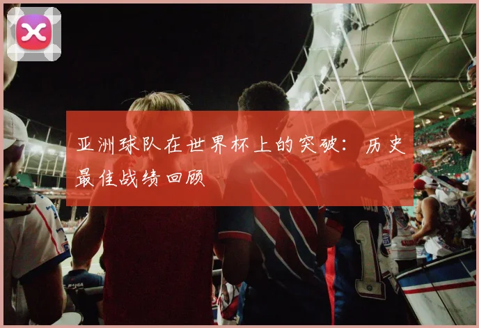 亚洲球队在世界杯上的突破:历史最佳战绩回顾