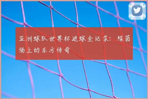 亚洲球队世界杯进球全记录：绿茵场上的东方传奇