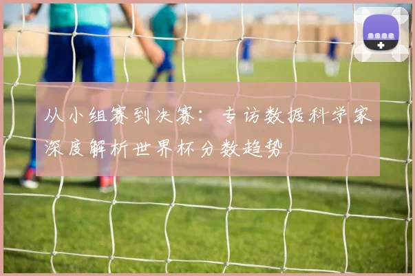 从小组赛到决赛：专访数据科学家深度解析世界杯分数趋势
