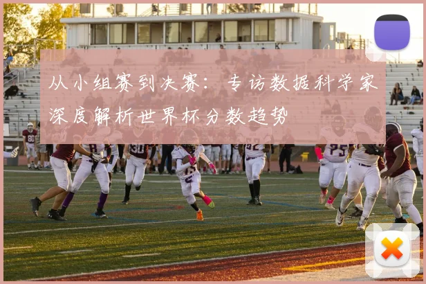 从小组赛到决赛:专访数据科学家深度解析世界杯分数趋势