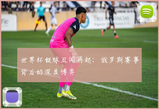 世界杯假球丑闻再起:俄罗斯赛事背后的深度博弈