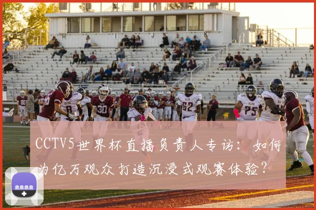 CCTV5世界杯直播负责人专访：如何为亿万观众打造沉浸式观赛体验？