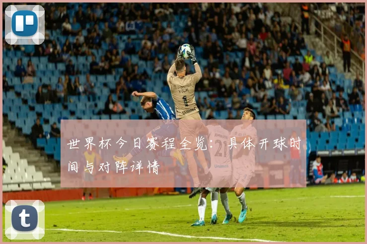 世界杯今日赛程全览:具体开球时间与对阵详情