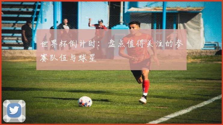 世界杯倒计时:盘点值得关注的参赛队伍与球星